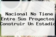 <b>Nacional</b> No Tiene Entre Sus Proyectos Construir Un Estadio