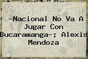 ?<b>Nacional</b> No Va A Jugar Con Bucaramanga?: Alexis Mendoza