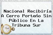 <b>Nacional</b> Recibiría A Cerro Porteño Sin Público En La Tribuna Sur