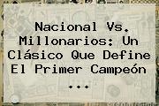 <b>Nacional Vs</b>. <b>Millonarios</b>: Un Clásico Que Define El Primer Campeón ...