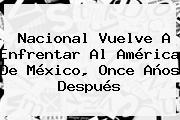 <b>Nacional</b> Vuelve A Enfrentar Al América De México, Once Años Después