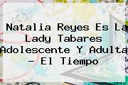 Natalia Reyes Es La <b>Lady Tabares</b> Adolescente Y Adulta - El Tiempo