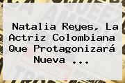 Ver natalia reyes la actriz colombiana que protagonizara nueva <b>Natalia Reyes</b>, La Actriz Colombiana Que Protagonizará Nueva ...