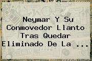 Ver neymar y su conmovedor llanto tras quedar eliminado de la <b>Neymar</b> Y Su Conmovedor Llanto Tras Quedar Eliminado De La ...
