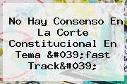 No Hay Consenso En La Corte Constitucional En Tema '<b>fast Track</b>'
