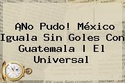 ¡No Pudo! <b>México</b> Iguala Sin Goles Con Guatemala | El Universal