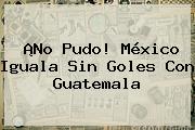 ¡No Pudo! <b>México</b> Iguala Sin Goles Con Guatemala