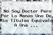 Ver no soy doctor pero por lo menos uno de mis titulos equivale a una No Soy Doctor Pero Por Lo Menos Uno De Mis Títulos Equivale A Una ...