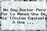 No Soy Doctor Pero Por Lo Menos Uno De Mis Títulos Equivale A Una ...