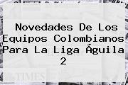 Novedades De Los Equipos Colombianos Para La <b>Liga Águila 2</b>