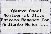 ¡Nuevo Amor! <b>Montserrat Oliver</b> Estrena Romance Con Ardiente Mujer <b>...</b>