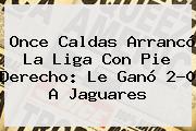<b>Once Caldas</b> Arrancó La Liga Con Pie Derecho: Le Ganó 2-0 A Jaguares