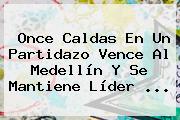 <b>Once Caldas</b> En Un Partidazo Vence Al Medellín Y Se Mantiene Líder ...