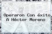 Operaron Con éxito A <b>Héctor Moreno</b>