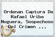 Ordenan Captura De <b>Rafael Uribe Noguera</b>, Sospechoso Del Crimen ...