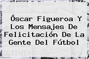 <b>Óscar Figueroa</b> Y Los Mensajes De Felicitación De La Gente Del Fútbol