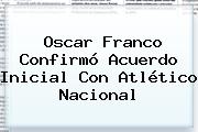 <b>Oscar Franco</b> Confirmó Acuerdo Inicial Con Atlético Nacional