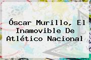 Óscar Murillo, El Inamovible De <b>Atlético Nacional</b>
