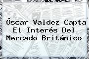 <b>Óscar Valdez</b> Capta El Interés Del Mercado Británico