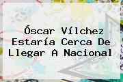 <b>Óscar Vílchez</b> Estaría Cerca De Llegar A Nacional