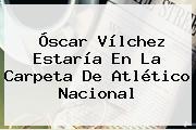 <b>Óscar Vílchez</b> Estaría En La Carpeta De Atlético Nacional