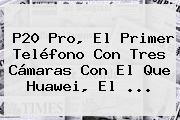 <b>P20</b> Pro, El Primer Teléfono Con Tres Cámaras Con El Que <b>Huawei</b>, El ...