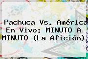 <b>Pachuca Vs</b>. <b>América</b> En Vivo: MINUTO A MINUTO (La Afición)