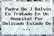 Padre De J Balvin Es Tratado En Un Hospital Por Delicado Estado De <b>...</b>