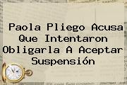 <b>Paola Pliego</b> Acusa Que Intentaron Obligarla A Aceptar Suspensión