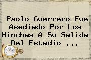<b>Paolo Guerrero</b> Fue Asediado Por Los Hinchas A Su Salida Del Estadio <b>...</b>