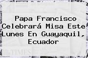 <b>Papa Francisco</b> Celebrará Misa Este Lunes En Guayaquil, Ecuador