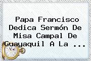 <b>Papa Francisco</b> Dedica Sermón De Misa Campal De Guayaquil A La <b>...</b>