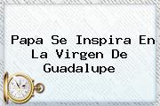 Papa Se Inspira En La <b>Virgen De Guadalupe</b>