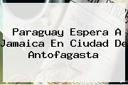 Paraguay Espera A <b>Jamaica</b> En Ciudad De Antofagasta