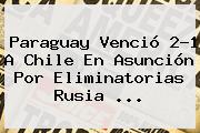 <b>Paraguay</b> Venció 2-1 A <b>Chile</b> En Asunción Por Eliminatorias Rusia ...