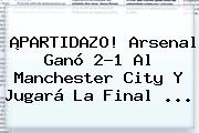 ¡PARTIDAZO! Arsenal Ganó 2-1 Al Manchester City Y Jugará La Final ...