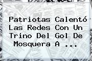 Ver patriotas calento las redes con un trino del gol de mosquera a <b>Patriotas</b> Calentó Las Redes Con Un Trino Del Gol De Mosquera A ...
