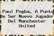 <b>Paul Pogba</b>, A Punto De Ser Nuevo Jugador Del Manchester United