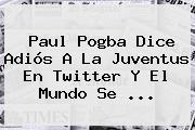Paul <b>Pogba</b> Dice Adiós A La Juventus En Twitter Y El Mundo Se ...