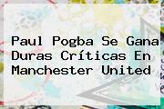 Paul Pogba Se Gana Duras Críticas En <b>Manchester United</b>