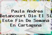 <b>Paula Andrea Betancourt</b> Dio El Sí Este Fin De Semana En Cartagena