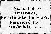 <b>Pedro Pablo Kuczynski</b>, Presidente De Perú, Renunció Por Escándalo ...