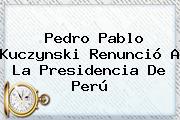 <b>Pedro Pablo Kuczynski</b> Renunció A La Presidencia De Perú