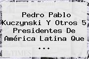 <b>Pedro Pablo Kuczynski</b> Y Otros 5 Presidentes De América Latina Que ...