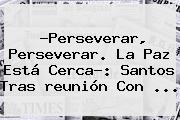 ?Perseverar, Perseverar. La Paz Está Cerca?: <b>Santos</b> Tras <b>reunión</b> Con ...