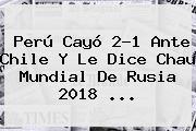 <b>Perú</b> Cayó 2-1 Ante <b>Chile</b> Y Le Dice Chau Mundial De Rusia 2018 ...