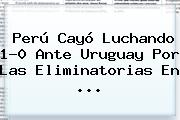 Perú Cayó Luchando 1-0 Ante Uruguay Por Las Eliminatorias En <b>...</b>