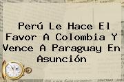 <b>Perú</b> Le Hace El Favor A Colombia Y Vence A <b>Paraguay</b> En Asunción