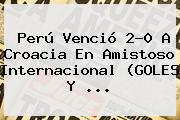 <b>Perú</b> Venció 2-0 A <b>Croacia</b> En Amistoso Internacional (GOLES Y ...