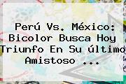 <b>Perú Vs</b>. <b>México</b>: Bicolor Busca Hoy Triunfo En Su último Amistoso <b>...</b>